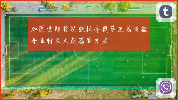 加图索即将执教拉齐奥萨里或将接手亚特兰大新篇章开启
