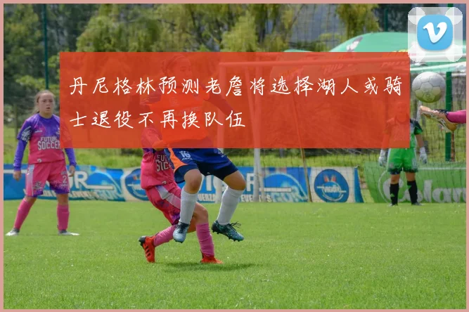 丹尼格林预测老詹将选择湖人或骑士退役不再换队伍
