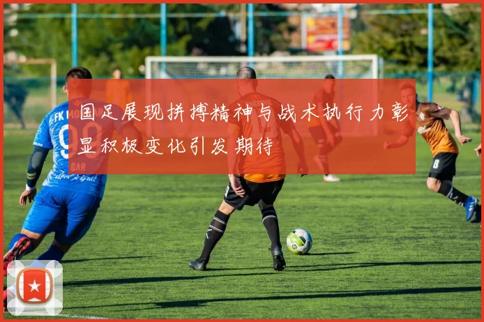 国足展现拼搏精神与战术执行力彰显积极变化引发期待