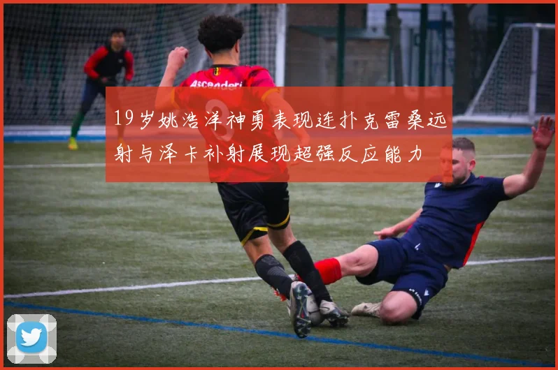 19岁姚浩洋神勇表现连扑克雷桑远射与泽卡补射展现超强反应能力