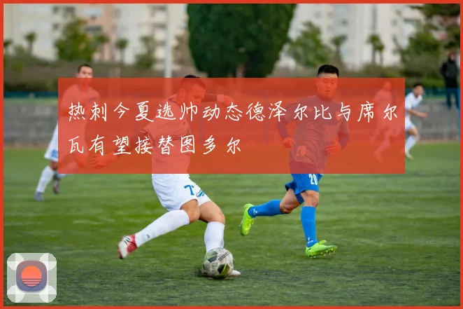 热刺今夏选帅动态德泽尔比与席尔瓦有望接替图多尔