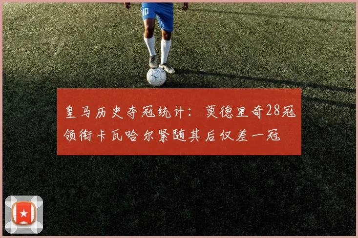 皇马历史夺冠统计：莫德里奇28冠领衔卡瓦哈尔紧随其后仅差一冠
