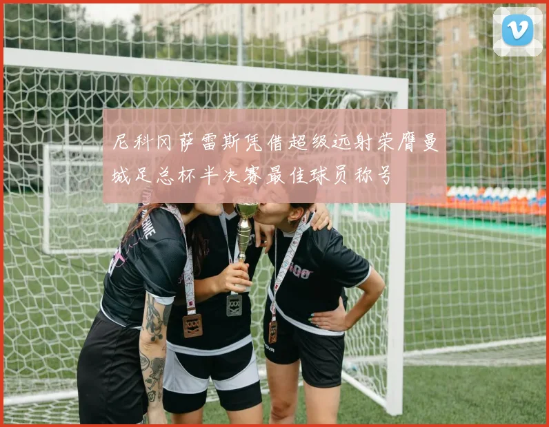 尼科冈萨雷斯凭借超级远射荣膺曼城足总杯半决赛最佳球员称号