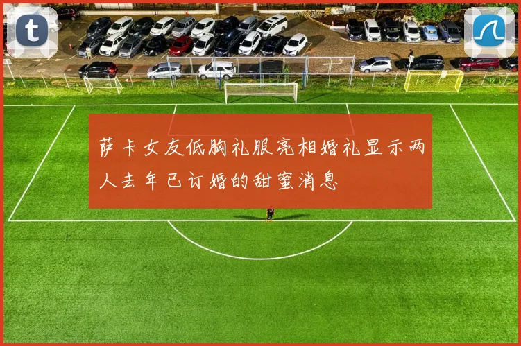 萨卡女友低胸礼服亮相婚礼显示两人去年已订婚的甜蜜消息
