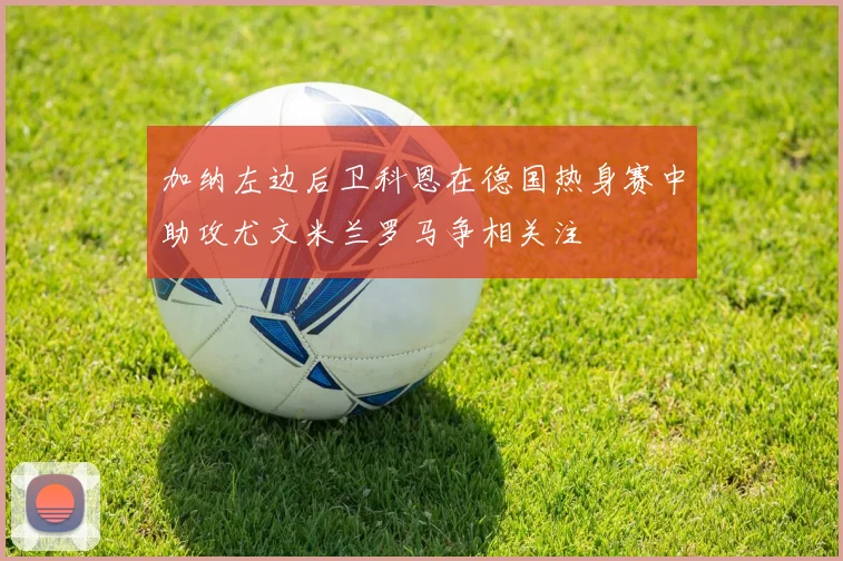加纳左边后卫科恩在德国热身赛中助攻尤文米兰罗马争相关注