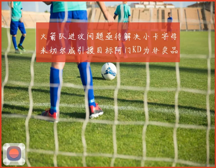 火箭队进攻问题亟待解决小卡字母米切尔成引援目标阿门KD为非卖品