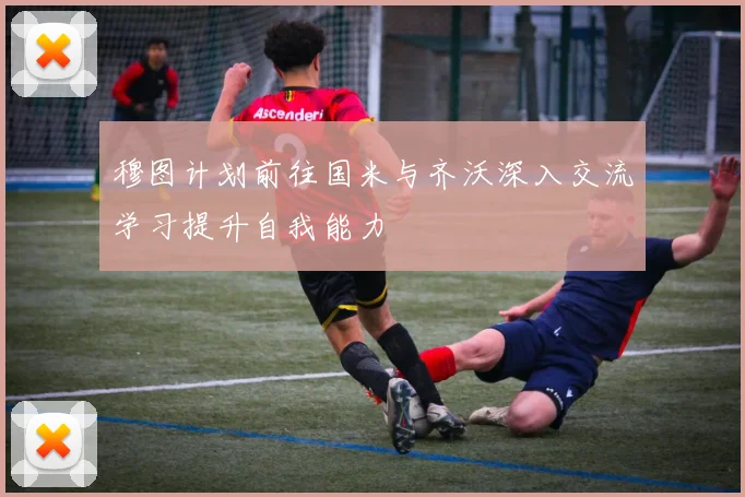 穆图计划前往国米与齐沃深入交流学习提升自我能力