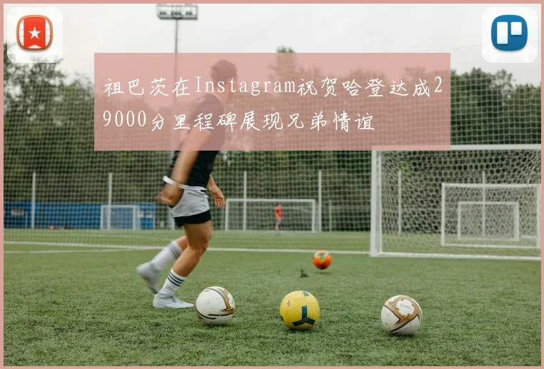 祖巴茨在Instagram祝贺哈登达成29000分里程碑展现兄弟情谊