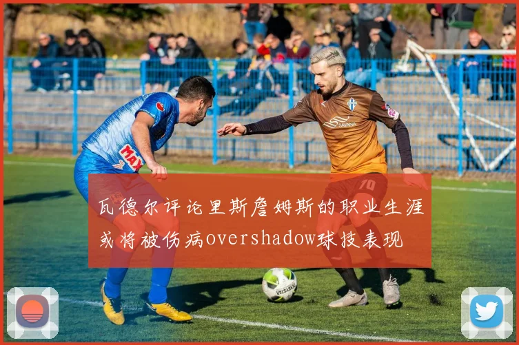 瓦德尔评论里斯詹姆斯的职业生涯或将被伤病overshadow球技表现