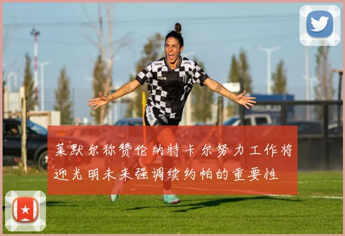 莱默尔称赞伦纳特卡尔努力工作将迎光明未来强调续约帕的重要性