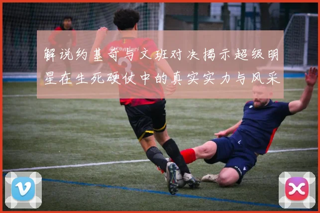 解说约基奇与文班对决揭示超级明星在生死硬仗中的真实实力与风采