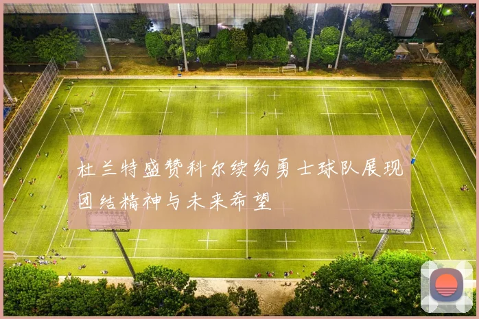 杜兰特盛赞科尔续约勇士球队展现团结精神与未来希望