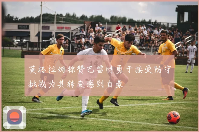 英格拉姆称赞巴雷特勇于接受防守挑战为其转变感到自豪
