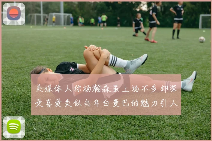 美媒体人称杨瀚森虽上场不多却深受喜爱类似当年白曼巴的魅力引人瞩目