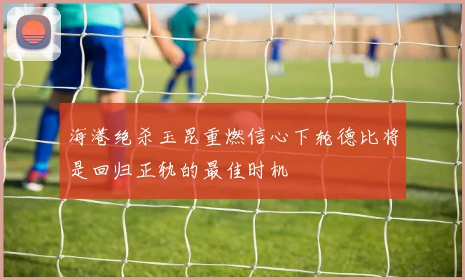 海港绝杀玉昆重燃信心下轮德比将是回归正轨的最佳时机