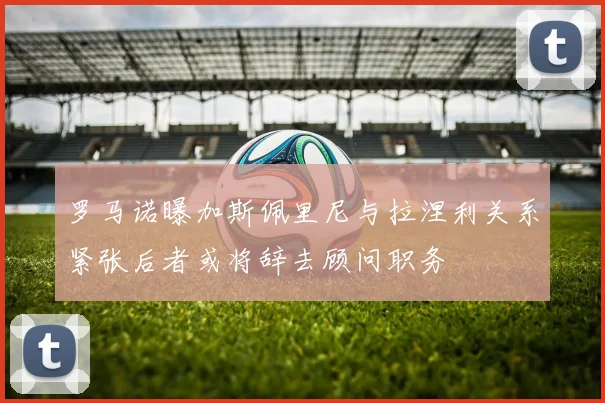 罗马诺曝加斯佩里尼与拉涅利关系紧张后者或将辞去顾问职务