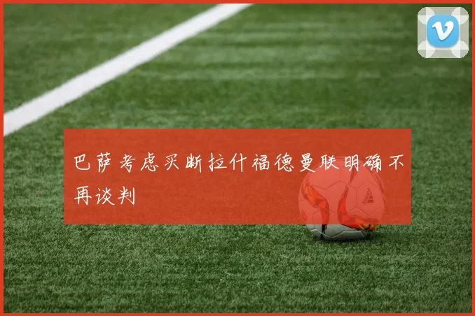 巴萨考虑买断拉什福德曼联明确不再谈判