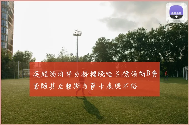 英超场均评分榜揭晓哈兰德领衔B费紧随其后赖斯与萨卡表现不俗