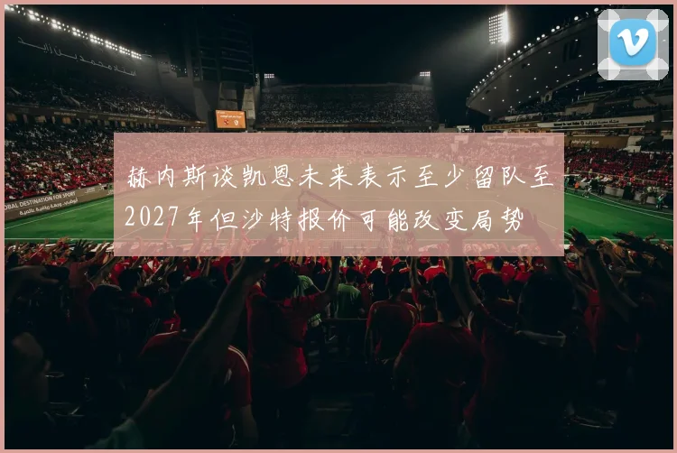 赫内斯谈凯恩未来表示至少留队至2027年但沙特报价可能改变局势